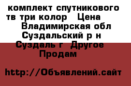 комплект спутникового тв три колор › Цена ­ 5 000 - Владимирская обл., Суздальский р-н, Суздаль г. Другое » Продам   